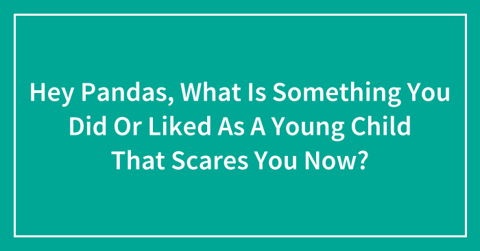 Hey Pandas, What Is Something You Did Or Liked As A Young Child That Scares You Now? (Closed)