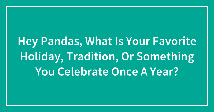 Hey Pandas, What Is Your Favorite Holiday, Tradition, Or Something You Celebrate Once A Year? (Closed)