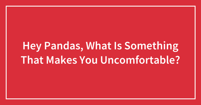 Hey Pandas, What Is Something That Makes You Uncomfortable? (Closed)