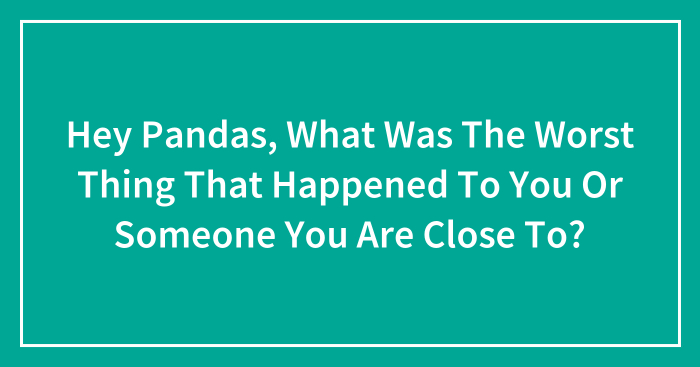 Hey Pandas, What Was The Worst Thing That Happened To You Or Someone You Are Close To? (Closed)