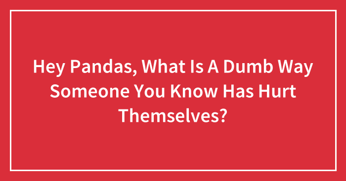 Hey Pandas, What Is A Dumb Way Someone You Know Has Hurt Themselves? (Closed)
