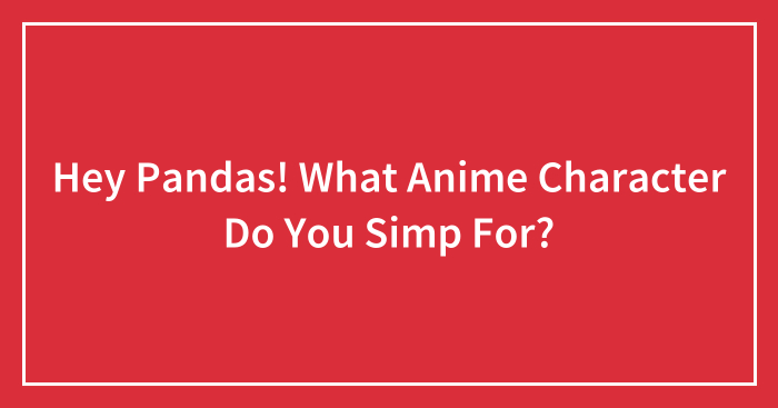 Hey Pandas! What Anime Character Do You Simp For?