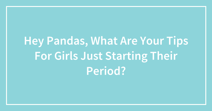 Hey Pandas, What Are Your Tips For Girls Just Starting Their Period? (Closed)