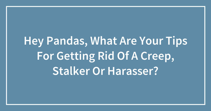 Hey Pandas, What Are Your Tips For Getting Rid Of A Creep, Stalker Or Harasser? (Closed)