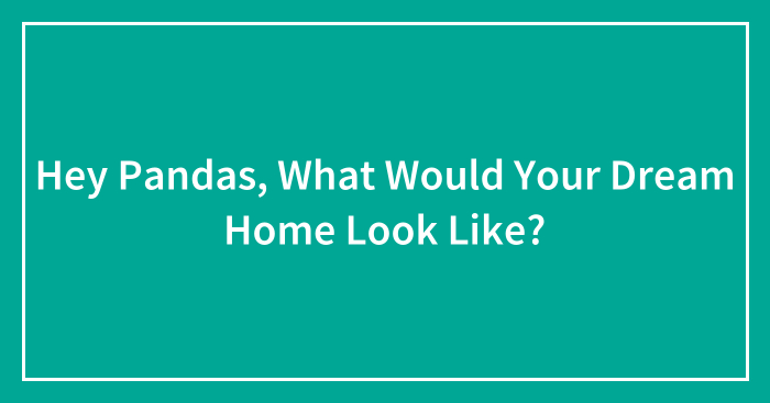 Hey Pandas, What Would Your Dream Home Look Like? (Closed)