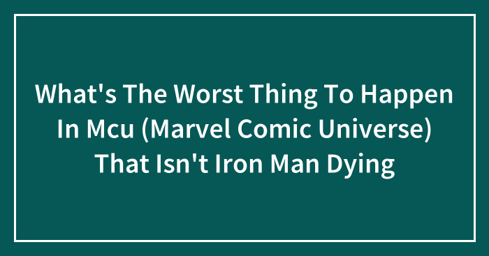 What’s The Worst Thing To Happen In Mcu (Marvel Comic Universe) That Isn’t Iron Man Dying