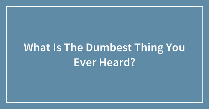 What Is The Dumbest Thing You Ever Heard?