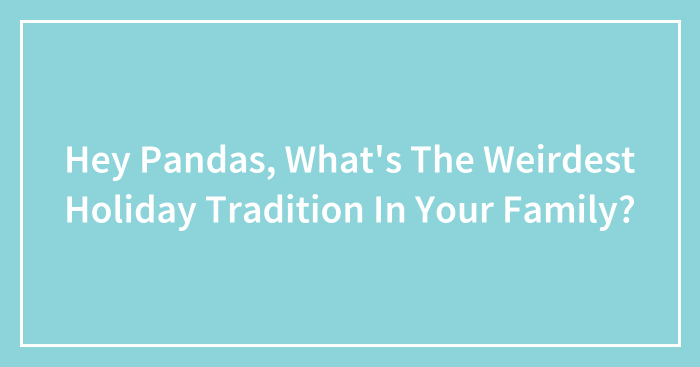 Hey Pandas, What’s The Weirdest Holiday Tradition In Your Family? (Closed)
