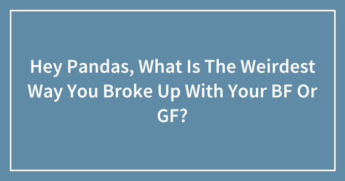 Hey Pandas, What Is The Weirdest Way You Broke Up With Your BF Or GF? (Closed)