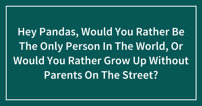 Hey Pandas, Would You Rather Be The Only Person In The World, Or Would You Rather Grow Up Without Parents On The Street? (Closed)