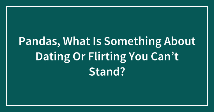 Pandas, What Is Something About Dating Or Flirting You Can’t Stand? (Closed)