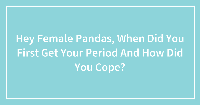 Hey Female Pandas, When Did You First Get Your Period And How Did You Cope? (Closed)