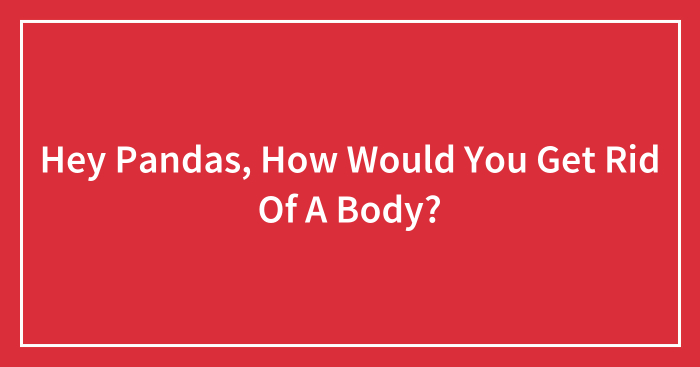 Hey Pandas, How Would You Get Rid Of A Body? (Closed)