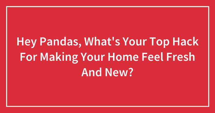 Hey Pandas, What’s Your Top Hack For Making Your Home Feel Fresh And New?