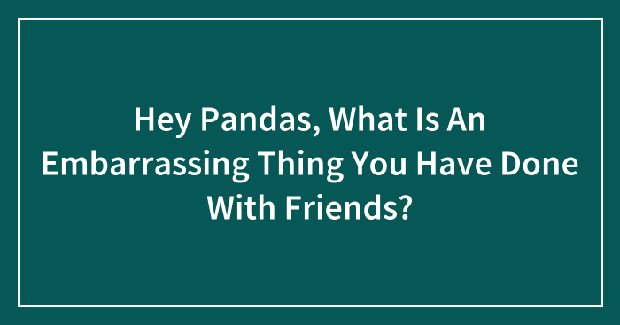 Hey Pandas, What Is An Embarrassing Thing You Have Done With Friends? (Closed)