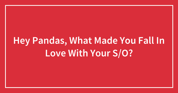 Hey Pandas, What Made You Fall In Love With Your S/O? (Closed)