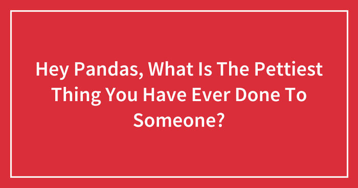 Hey Pandas, What Is The Pettiest Thing You Have Ever Done To Someone? (Closed)