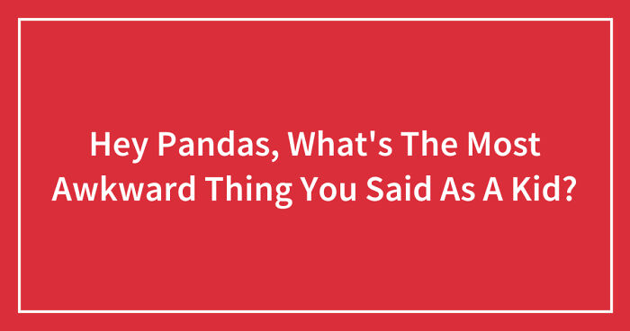Hey Pandas, What’s The Most Awkward Thing You Said As A Kid? (Closed)
