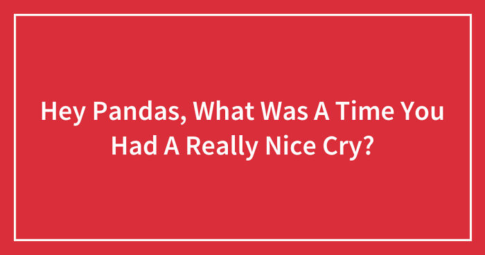Hey Pandas, What Was A Time You Had A Really Nice Cry? (Closed)