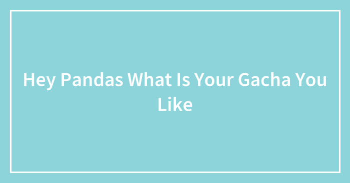 Hey Pandas What Is Your Gacha You Like