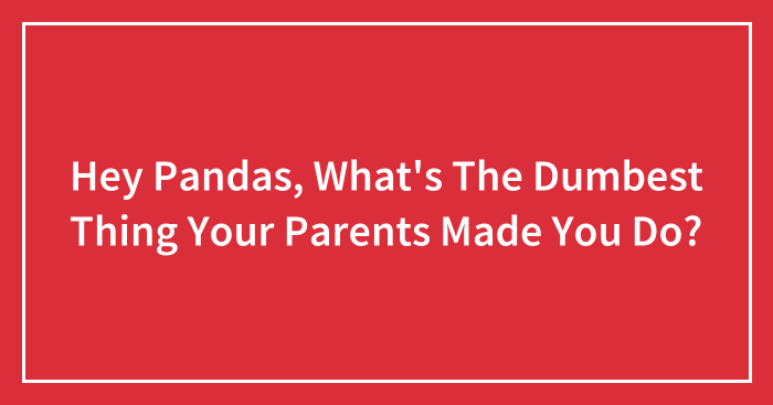 Hey Pandas, What’s The Dumbest Thing Your Parents Made You Do? (Closed)