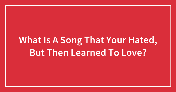 What Is A Song That Your Hated, But Then Learned To Love?
