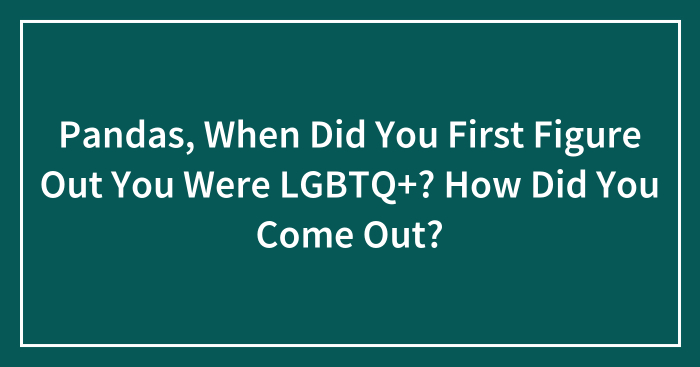Pandas, When Did You First Figure Out You Were LGBTQ+? How Did You Come Out? (Closed)