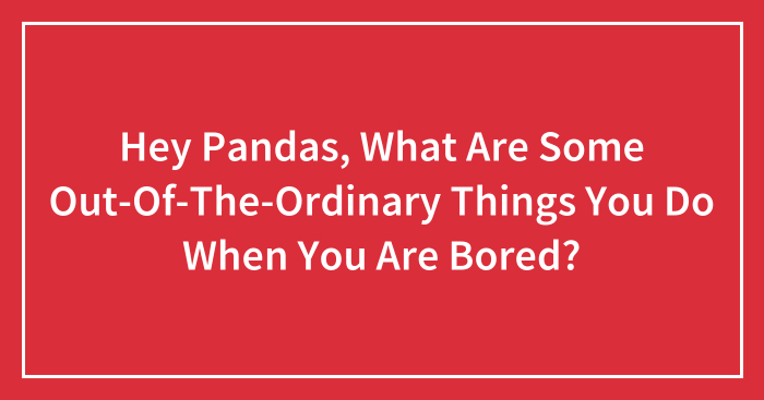 Hey Pandas, What Are Some Out-Of-The-Ordinary Things You Do When You Are Bored? (Closed)