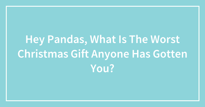 Hey Pandas, What Is The Worst Christmas Gift Anyone Has Gotten You? (Closed)