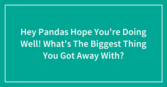 Hey Pandas Hope You’re Doing Well! What’s The Biggest Thing You Got Away With?