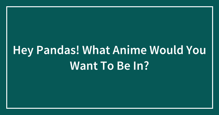 Hey Pandas! What Anime Would You Want To Be In?