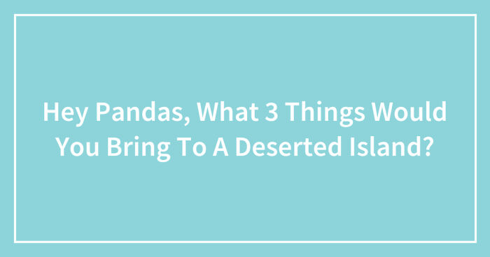 Hey Pandas, What 3 Things Would You Bring To A Deserted Island? (Closed)
