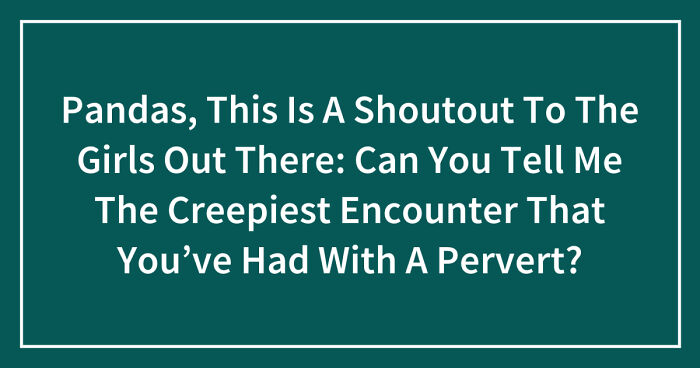 Pandas, This Is A Shoutout To The Girls Out There: Can You Tell Me The Creepiest Encounter That You’ve Had With A Pervert? (Closed)