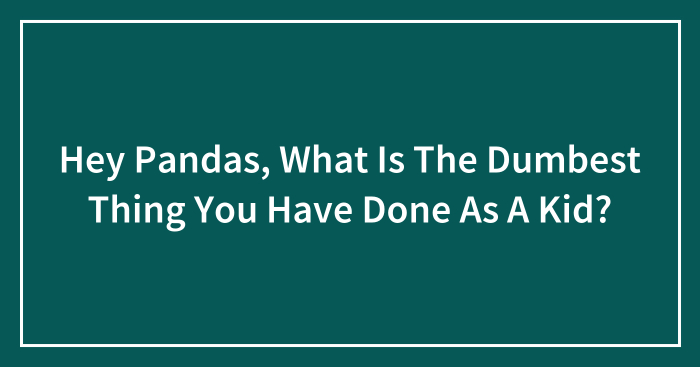 Hey Pandas, What Is The Dumbest Thing You Have Done As A Kid? (Closed)