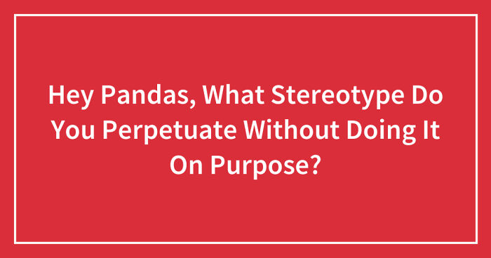 Hey Pandas, What Stereotype Do You Perpetuate Without Doing It On Purpose? (Closed)