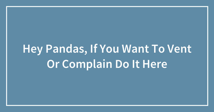 Hey Pandas, If You Want To Vent Or Complain Do It Here (Closed)
