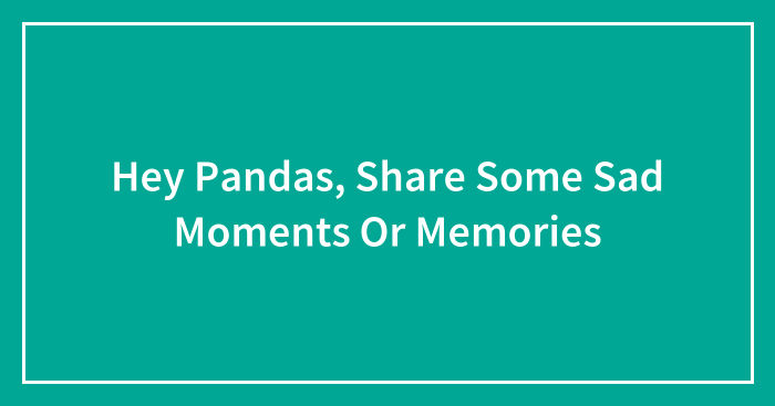 Hey Pandas, Share Some Sad Moments Or Memories (Closed)