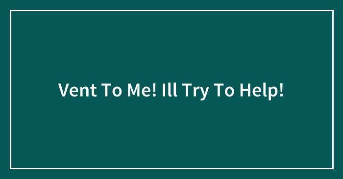 Vent To Me! Ill Try To Help!