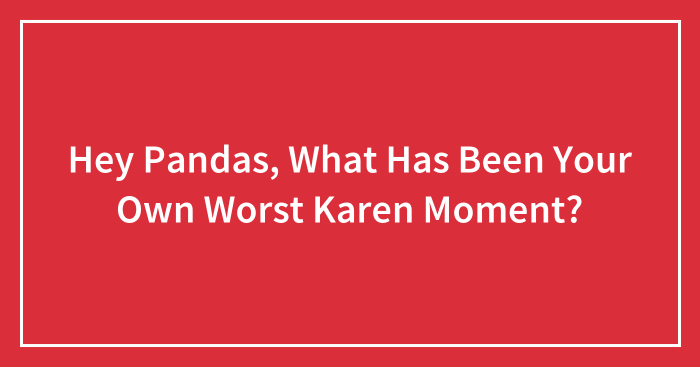 Hey Pandas, What Has Been Your Own Worst Karen Moment? (Closed)
