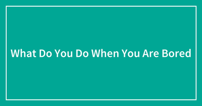 What Do You Do When You Are Bored