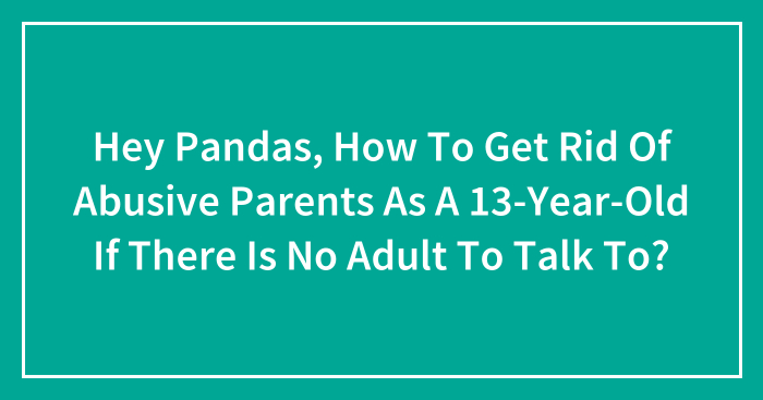 Hey Pandas, How To Get Rid Of Abusive Parents As A 13-Year-Old If There Is No Adult To Talk To? (Closed)