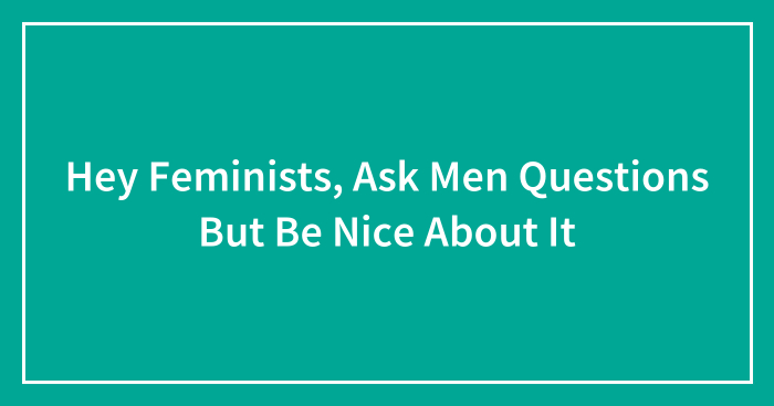 Hey Feminists, Ask Men Questions But Be Nice About It (Closed)