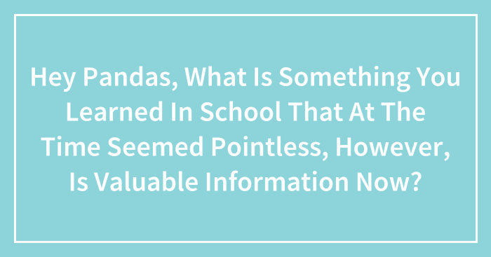 Hey Pandas, What Is Something You Learned In School That At The Time Seemed Pointless, However, Is Valuable Information Now? (Closed)