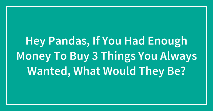 Hey Pandas, If You Had Enough Money To Buy 3 Things You Always Wanted, What Would They Be? (Closed)