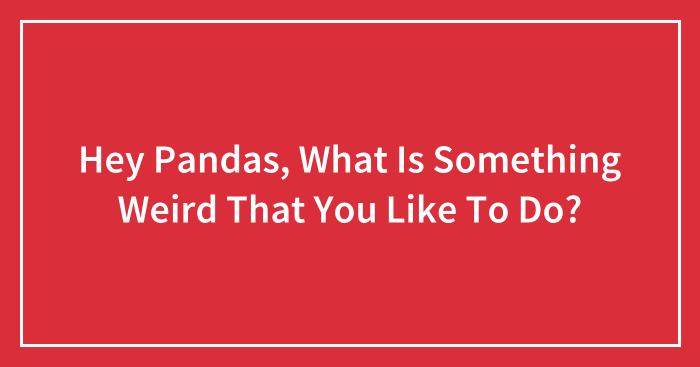 Hey Pandas, What Is Something Weird That You Like To Do? (Closed)
