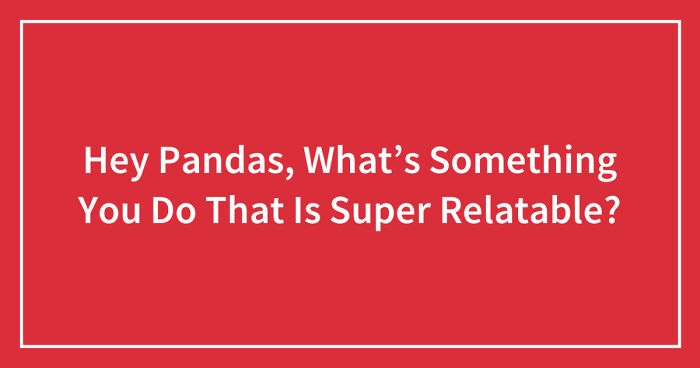 Hey Pandas, What’s Something You Do That Is Super Relatable? (Closed)