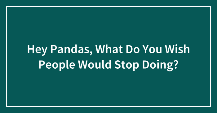 Hey Pandas, What Do You Wish People Would Stop Doing? (Closed)