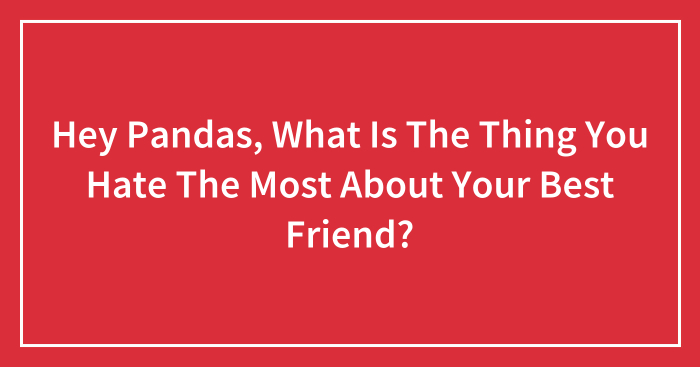 Hey Pandas, What Is The Thing You Hate The Most About Your Best Friend? (Closed)