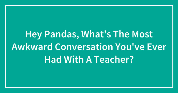 Hey Pandas, What’s The Most Awkward Conversation You’ve Ever Had With A Teacher? (Closed)