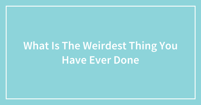 What Is The Weirdest Thing You Have Ever Done
